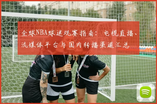 全球NBA球迷观赛指南:电视直播、流媒体平台与国内转播渠道汇总