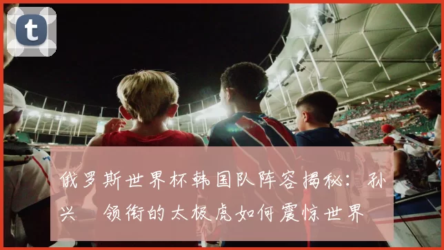 俄罗斯世界杯韩国队阵容揭秘：孙兴慜领衔的太极虎如何震惊世界