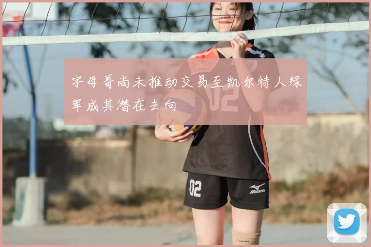 字母哥尚未推动交易至凯尔特人绿军成其潜在去向