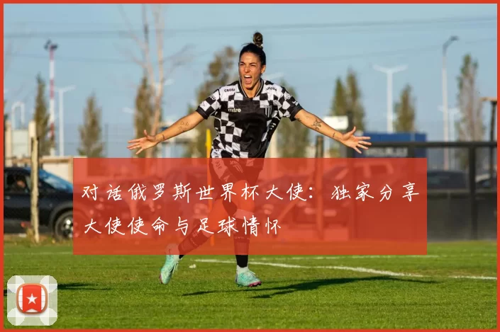 对话俄罗斯世界杯大使:独家分享大使使命与足球情怀