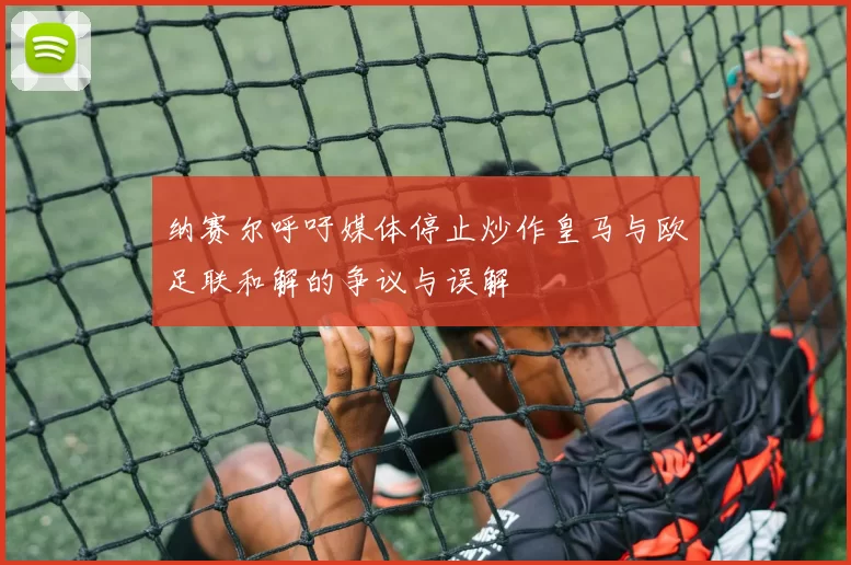 纳赛尔呼吁媒体停止炒作皇马与欧足联和解的争议与误解