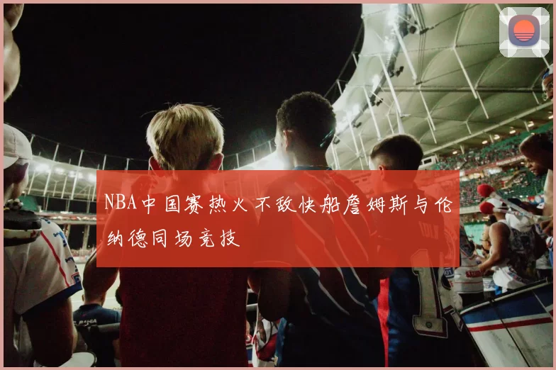 NBA中国赛热火不敌快船詹姆斯与伦纳德同场竞技