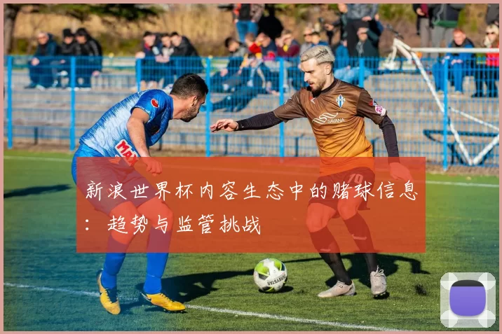 新浪世界杯内容生态中的赌球信息：趋势与监管挑战