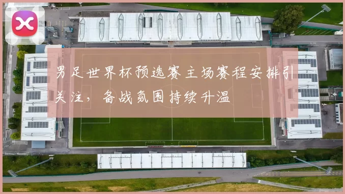 男足世界杯预选赛主场赛程安排引关注，备战氛围持续升温