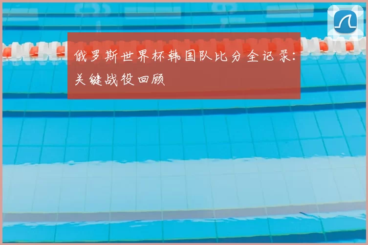 俄罗斯世界杯韩国队比分全记录:关键战役回顾