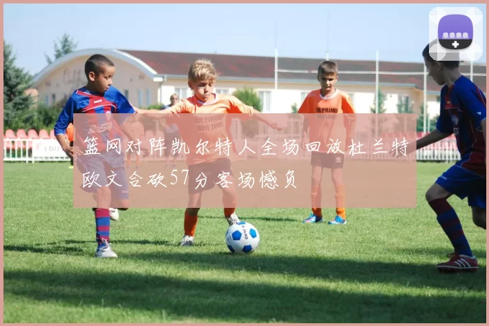 篮网对阵凯尔特人全场回放杜兰特欧文合砍57分客场憾负