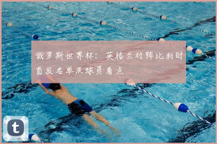 俄罗斯世界杯:英格兰对阵比利时首发名单及球员看点