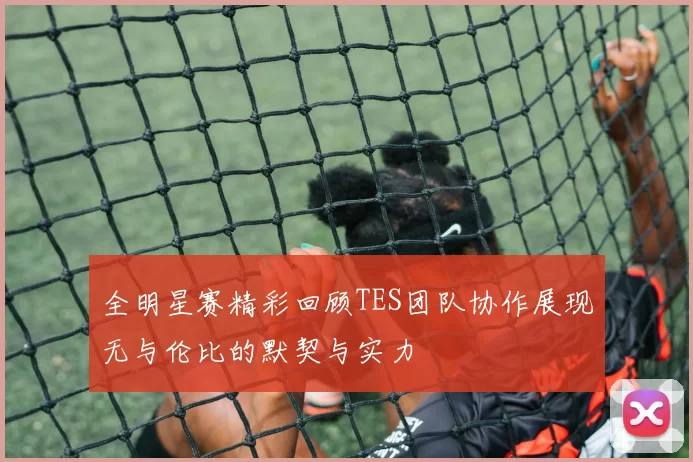 全明星赛精彩回顾TES团队协作展现无与伦比的默契与实力