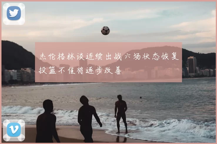 杰伦格林谈连续出战六场状态恢复投篮不佳将逐步改善