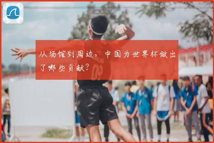 从场馆到周边,中国为世界杯做出了哪些贡献?