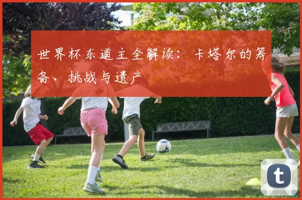 世界杯东道主全解读:卡塔尔的筹备、挑战与遗产