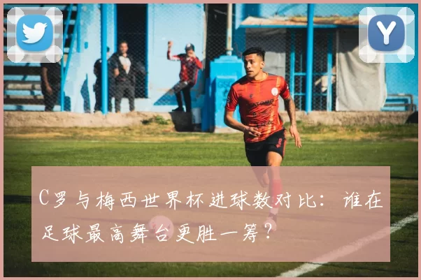 C罗与梅西世界杯进球数对比:谁在足球最高舞台更胜一筹?
