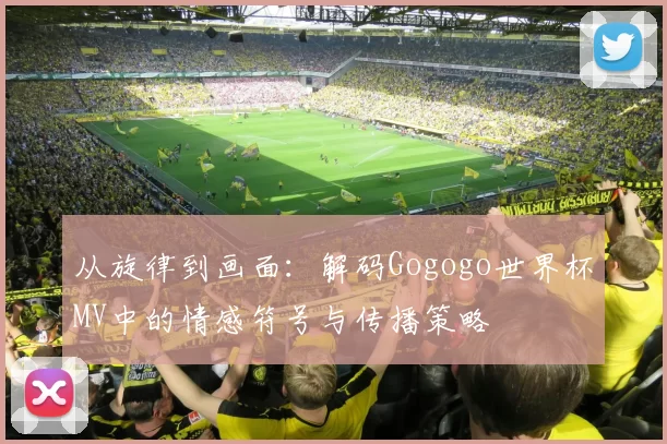 从旋律到画面：解码Gogogo世界杯MV中的情感符号与传播策略