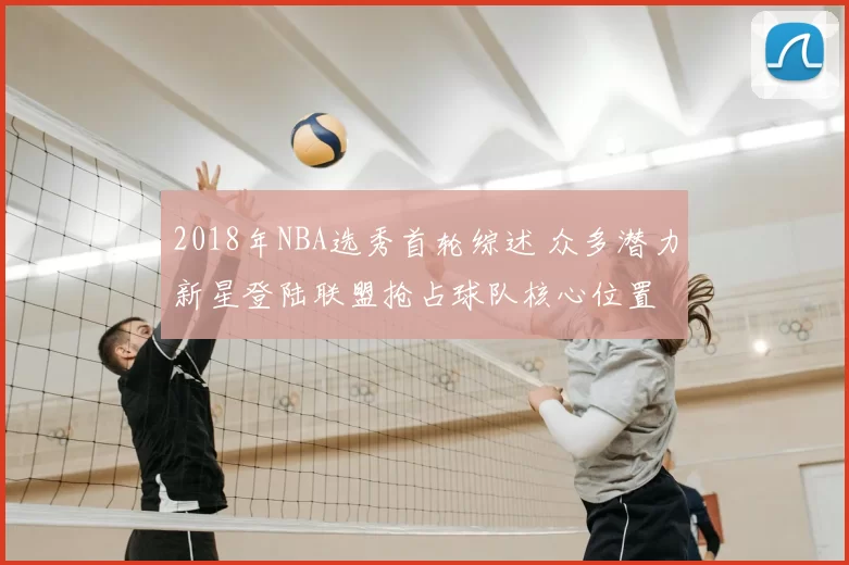 2018年NBA选秀首轮综述 众多潜力新星登陆联盟抢占球队核心位置
