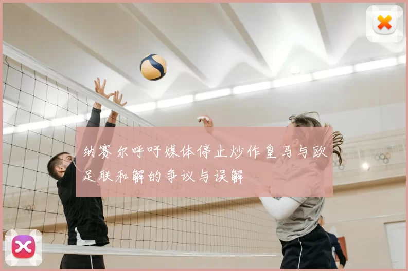 纳赛尔呼吁媒体停止炒作皇马与欧足联和解的争议与误解
