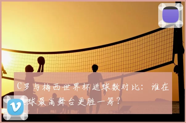 C罗与梅西世界杯进球数对比:谁在足球最高舞台更胜一筹?