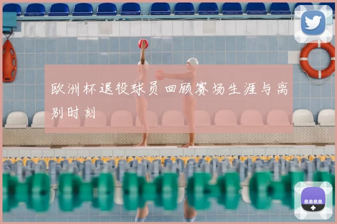 欧洲杯退役球员回顾赛场生涯与离别时刻