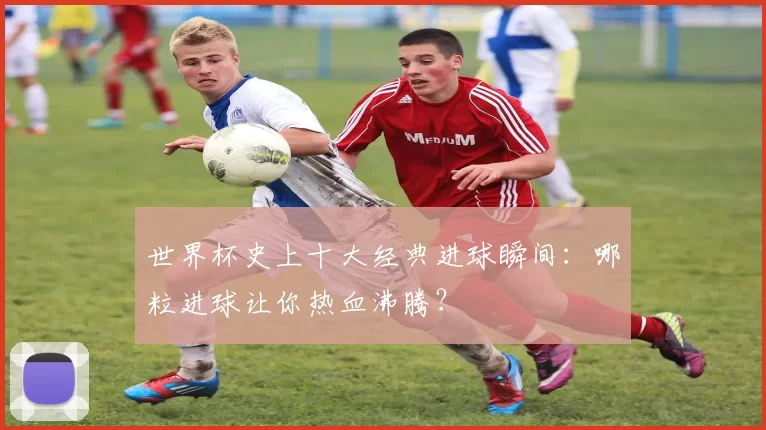 世界杯史上十大经典进球瞬间：哪粒进球让你热血沸腾？