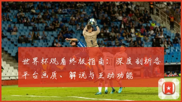世界杯观看终极指南:深度剖析各平台画质、解说与互动功能