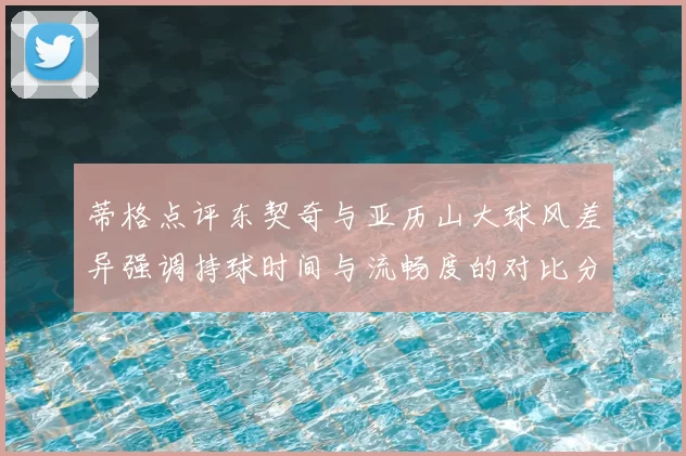 蒂格点评东契奇与亚历山大球风差异强调持球时间与流畅度的对比分析