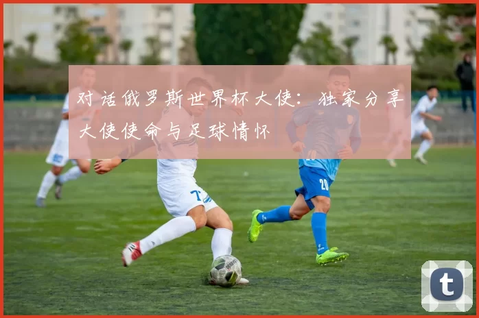 对话俄罗斯世界杯大使:独家分享大使使命与足球情怀