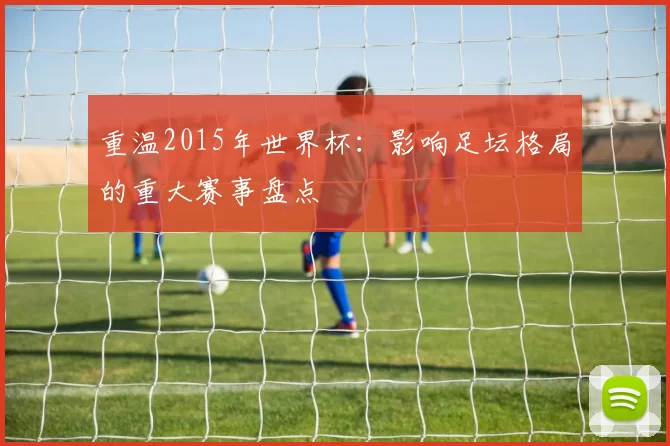 重温2015年世界杯:影响足坛格局的重大赛事盘点