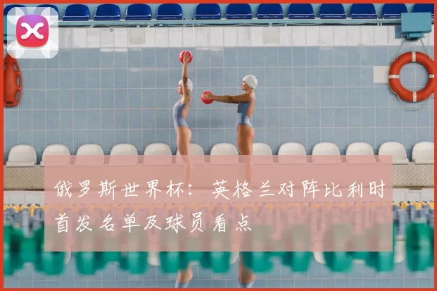 俄罗斯世界杯:英格兰对阵比利时首发名单及球员看点