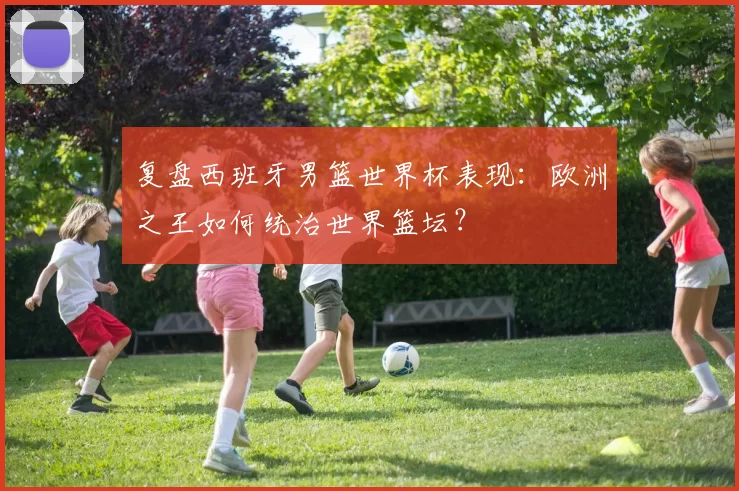 复盘西班牙男篮世界杯表现:欧洲之王如何统治世界篮坛?