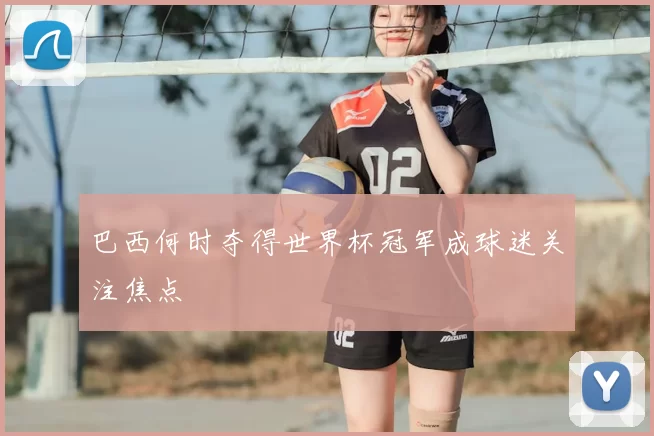 巴西何时夺得世界杯冠军成球迷关注焦点