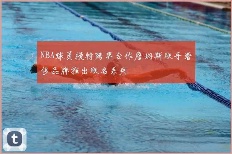 NBA球员模特跨界合作詹姆斯联手奢侈品牌推出联名系列