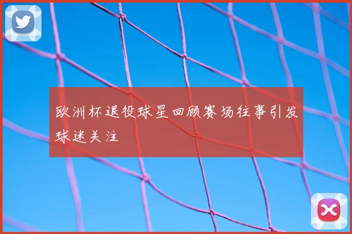 欧洲杯退役球星回顾赛场往事引发球迷关注