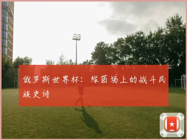 俄罗斯世界杯:绿茵场上的战斗民族史诗