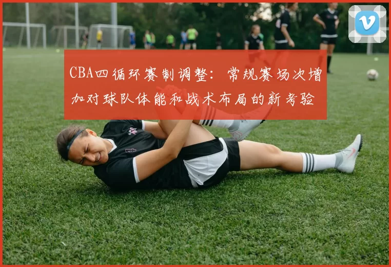 CBA四循环赛制调整：常规赛场次增加对球队体能和战术布局的新考验