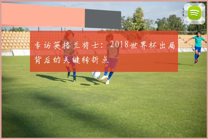 专访英格兰将士：2018世界杯出局背后的关键转折点