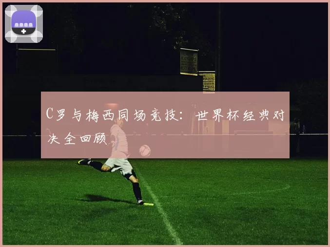 C罗与梅西同场竞技:世界杯经典对决全回顾