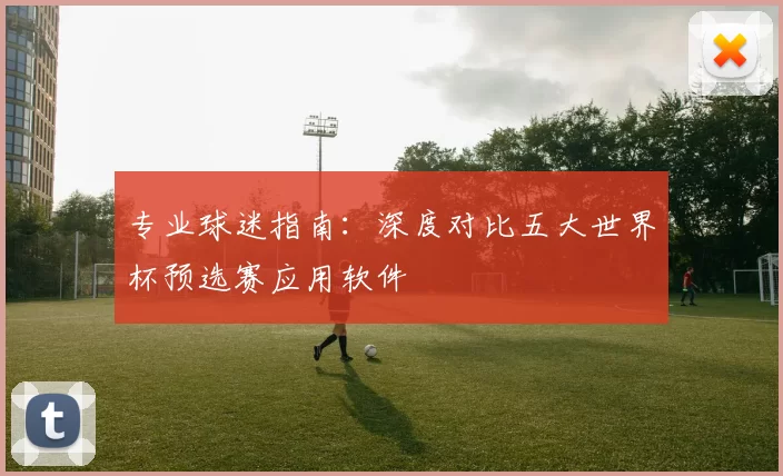 专业球迷指南：深度对比五大世界杯预选赛应用软件