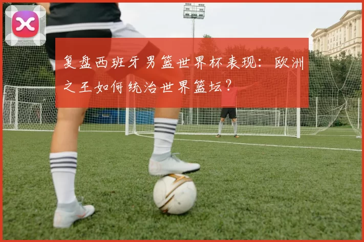 复盘西班牙男篮世界杯表现:欧洲之王如何统治世界篮坛?