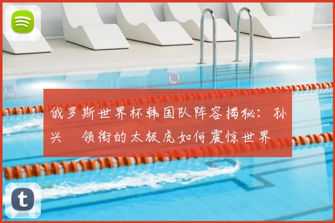 俄罗斯世界杯韩国队阵容揭秘:孙兴慜领衔的太极虎如何震惊世界
