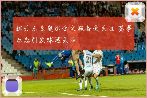 林丹东京奥运会之旅备受关注 赛事动态引发球迷关注