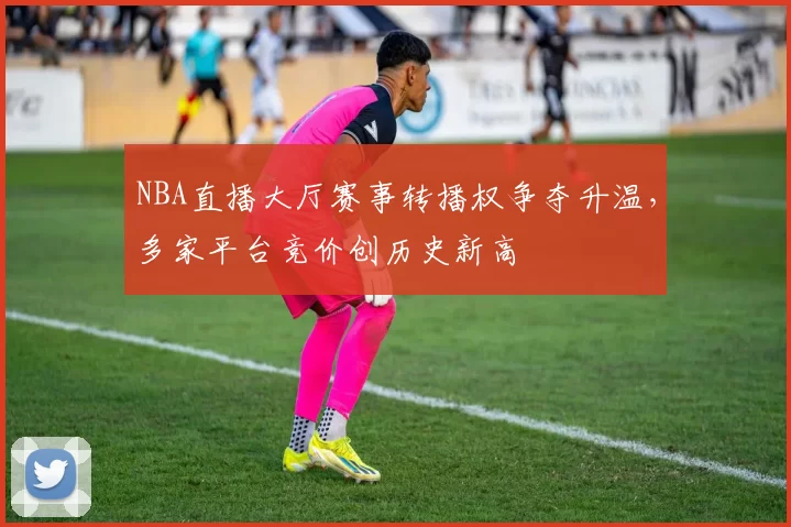 NBA直播大厅赛事转播权争夺升温,多家平台竞价创历史新高
