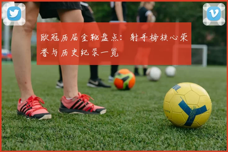 欧冠历届金靴盘点:射手榜核心荣誉与历史纪录一览