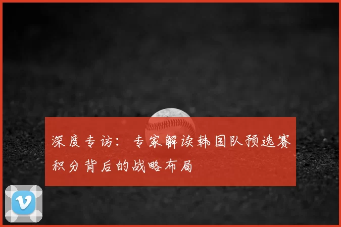 深度专访:专家解读韩国队预选赛积分背后的战略布局