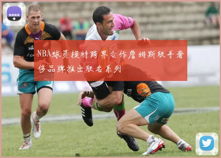 NBA球员模特跨界合作詹姆斯联手奢侈品牌推出联名系列