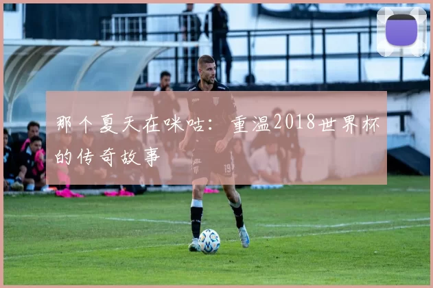 那个夏天在咪咕：重温2018世界杯的传奇故事