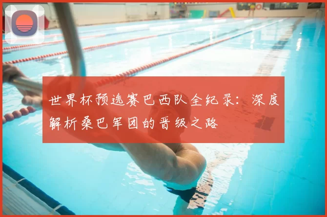 世界杯预选赛巴西队全纪录:深度解析桑巴军团的晋级之路