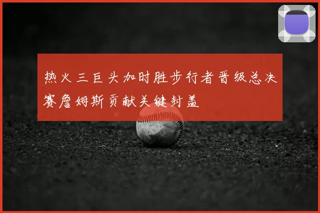 热火三巨头加时胜步行者晋级总决赛詹姆斯贡献关键封盖