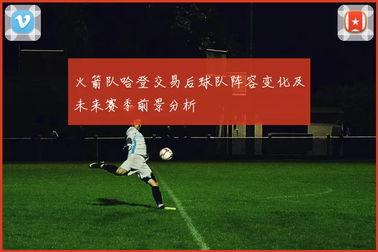 火箭队哈登交易后球队阵容变化及未来赛季前景分析