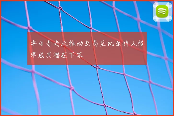 字母哥尚未推动交易至凯尔特人绿军成其潜在下家
