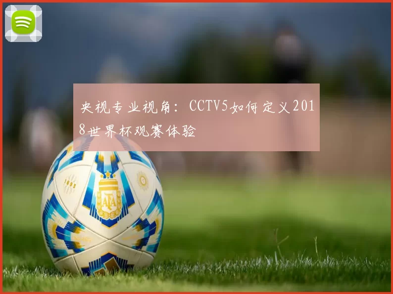 央视专业视角:CCTV5如何定义2018世界杯观赛体验