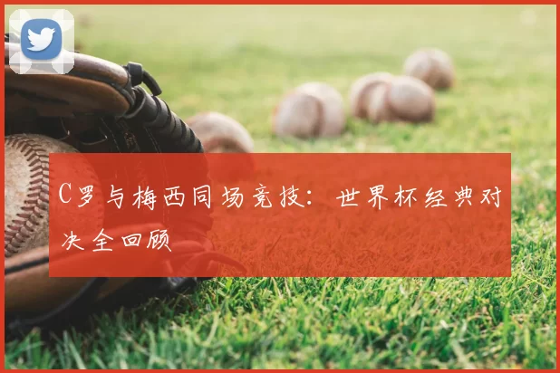 C罗与梅西同场竞技:世界杯经典对决全回顾